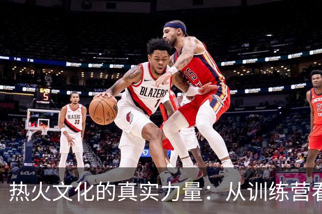 热火文化的真实力量：从训练营看团队的决心与投入